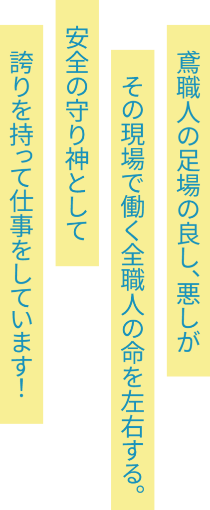 鳶職人の足場の良し、悪しがその現場で働く全職人の命を左右する。安全の守り神として誇りを持って仕事をしています！