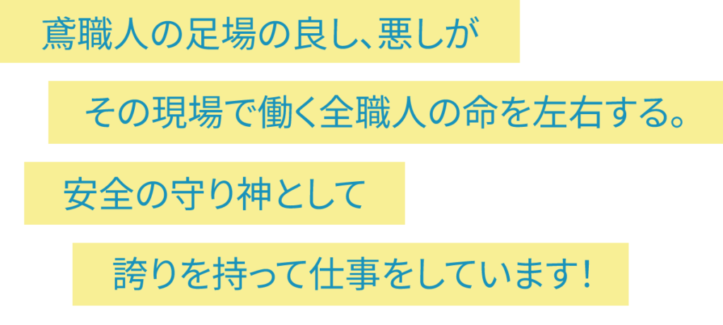 鳶職人の足場の良し、悪しがその現場で働く全職人の命を左右する。安全の守り神として誇りを持って仕事をしています！