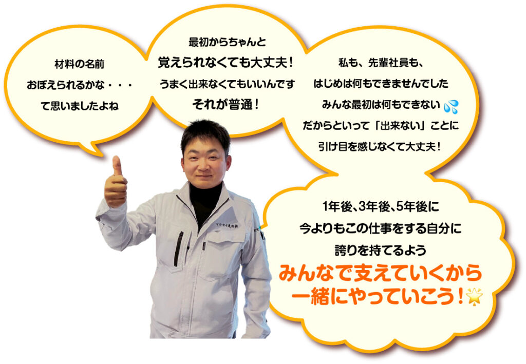 材料の名前おぼえられるかな・・・ て思いましたよね 最初からちゃんと覚えられなくても大丈夫！ うまく出来なくてもいいんです それが普通！ 私も、先輩社員も、はじめは何もできませんでした みんな最初は何もできない だからといって「出来ない」ことに引け目を感じなくて大丈夫！ 1年後、3年後、5年後に 今よりもこの仕事をする自分に誇りを持てるよう みんなで支えていくから一緒にやっていこう！