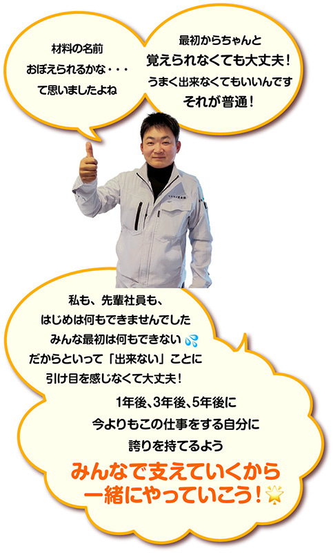 材料の名前おぼえられるかな・・・ て思いましたよね 最初からちゃんと覚えられなくても大丈夫！ うまく出来なくてもいいんです それが普通！ 私も、先輩社員も、はじめは何もできませんでした みんな最初は何もできない だからといって「出来ない」ことに引け目を感じなくて大丈夫！ 1年後、3年後、5年後に 今よりもこの仕事をする自分に誇りを持てるよう みんなで支えていくから一緒にやっていこう！